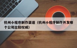 慈溪杭州小程序制作渠道（杭州小程序制作开发哪个公司比较权威）
